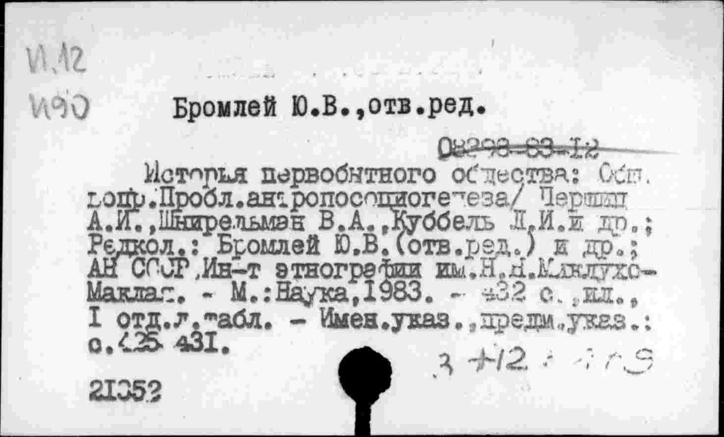 ﻿
Бромлей Ю.В.,отв.ред.
История первобытного общества: Обн. дойр .Пробл.ан^ропосошгоге^еэа/ Першззт А.И.»Шнирельмэн В.А.,Куббель Л.И.и др.; Редкол.: Бромлей Ю,В.(отв.ред.) и др»; АН СССР,Ин-т этнографии им.Н.ЯХпсдухс-Маклал. - М.:Наука,1983. - ^32 с^ил., I отд.л.табл. - Имен.указ., предал ..указ.: 0.425. 431.	_
21352	Ж